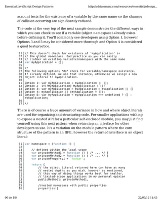 Essential JavaScript Design Patterns                   http://addyosmani.com/resources/essentialjsdesign...


         account tests for the existence of a variable by the same name so the chances
         of collision occurring are significantly reduced.

         The code at the very top of the next sample demonstrates the different ways in
         which you can check to see if a variable (object namespace) already exists
         before defining it. You'll commonly see developers using Option 1, however
         Options 3 and 5 may be considered more thorough and Option 4 is considered
         a good best-practice.

            01   // This doesn't check for existence of 'myApplication' in
            02   // the global namespace. Bad practice as you can easily
            03   // clobber an existing variable/namespace with the same name
            04   var myApplication = {};
            05
            06   /*
            07   The following options *do* check for variable/namespace existence.
            08   If already defined, we use that instance, otherwise we assign a new
            09   object literal to myApplication.
            10
            11   Option 1: var myApplication = myApplication || {};
            12   Option 2 if(!MyApplication) MyApplication = {};
            13   Option 3: var myApplication = myApplication = myApplication || {}
            14   Option 4: myApplication || (myApplication = {});
            15   Option 5: var myApplication = myApplication === undefined ? {} :
                 myApplication;
            16
            17   */

         There is of course a huge amount of variance in how and where object literals
         are used for organizing and structuring code. For smaller applications wishing
         to expose a nested API for a particular self-enclosed module, you may just find
         yourself using this next pattern when returning an interface for other
         developers to use. It's a variation on the module pattern where the core
         structure of the pattern is an IIFE, however the returned interface is an object
         literal:

            01   var namespace = (function () {
            02
            03        // defined within the local scope
            04        var privateMethod1 = function () { /* ... */ }
            05        var privateMethod2 = function () { /* ... */ }
            06        var privateProperty1 = 'foobar';
            07
            08        return {
            09            // the object literal returned here can have as many
            10            // nested depths as you wish, however as mentioned,
            11            // this way of doing things works best for smaller,
            12            // limited-scope applications in my personal opinion
            13            publicMethod1: privateMethod1,
            14
            15            //nested namespace with public properties
            16            properties:{


96 de 184                                                                                   22/03/12 11:43
 