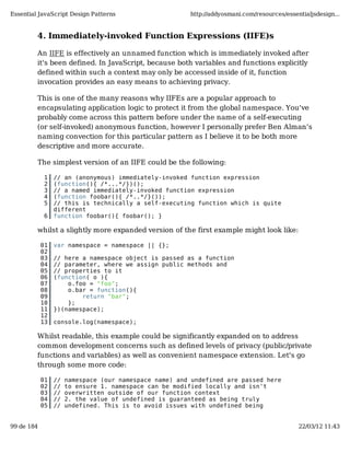 Essential JavaScript Design Patterns                    http://addyosmani.com/resources/essentialjsdesign...


         4. Immediately-invoked Function Expressions (IIFE)s

         An IIFE is effectively an unnamed function which is immediately invoked after
         it's been defined. In JavaScript, because both variables and functions explicitly
         defined within such a context may only be accessed inside of it, function
         invocation provides an easy means to achieving privacy.

         This is one of the many reasons why IIFEs are a popular approach to
         encapsulating application logic to protect it from the global namespace. You've
         probably come across this pattern before under the name of a self-executing
         (or self-invoked) anonymous function, however I personally prefer Ben Alman's
         naming convection for this particular pattern as I believe it to be both more
         descriptive and more accurate.

         The simplest version of an IIFE could be the following:

             1   // an (anonymous) immediately-invoked function expression
             2   (function(){ /*...*/})();
             3   // a named immediately-invoked function expression
             4   (function foobar(){ /*..*/}());
             5   // this is technically a self-executing function which is quite
                 different
             6   function foobar(){ foobar(); }

         whilst a slightly more expanded version of the first example might look like:

            01   var namespace = namespace || {};
            02
            03   // here a namespace object is passed as a function
            04   // parameter, where we assign public methods and
            05   // properties to it
            06   (function( o ){
            07       o.foo = "foo";
            08       o.bar = function(){
            09           return "bar";
            10       };
            11   })(namespace);
            12
            13   console.log(namespace);

         Whilst readable, this example could be significantly expanded on to address
         common development concerns such as defined levels of privacy (public/private
         functions and variables) as well as convenient namespace extension. Let's go
         through some more code:

            01   //   namespace (our namespace name) and undefined are passed here
            02   //   to ensure 1. namespace can be modified locally and isn't
            03   //   overwritten outside of our function context
            04   //   2. the value of undefined is guaranteed as being truly
            05   //   undefined. This is to avoid issues with undefined being


99 de 184                                                                                    22/03/12 11:43
 