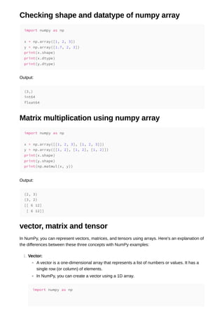 Checking shape and datatype of numpy array
Output:
Matrix multiplication using numpy array
Output:
vector, matrix and tensor
In NumPy, you can represent vectors, matrices, and tensors using arrays. Here's an explanation of
the differences between these three concepts with NumPy examples:
1. Vector:
A vector is a one-dimensional array that represents a list of numbers or values. It has a
single row (or column) of elements.
In NumPy, you can create a vector using a 1D array.
import numpy as np
x = np.array([1, 2, 3])
y = np.array([1.7, 2, 3])
print(x.shape)
print(x.dtype)
print(y.dtype)
(3,)
int64
float64
import numpy as np
x = np.array([[1, 2, 3], [1, 2, 3]])
y = np.array([[1, 2], [1, 2], [1, 2]])
print(x.shape)
print(y.shape)
print(np.matmul(x, y))
(2, 3)
(3, 2)
[[ 6 12]
[ 6 12]]
import numpy as np
 