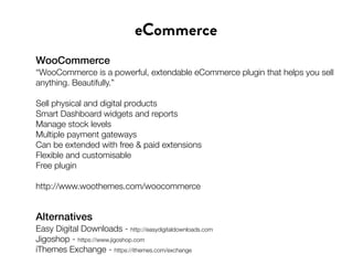 WooCommerce
“WooCommerce is a powerful, extendable eCommerce plugin that helps you sell
anything. Beautifully.”
Sell physical and digital products
Smart Dashboard widgets and reports
Manage stock levels
Multiple payment gateways
Can be extended with free & paid extensions
Flexible and customisable
Free plugin
http://www.woothemes.com/woocommerce
eCommerce
Alternatives
Easy Digital Downloads - http://easydigitaldownloads.com
Jigoshop - https://www.jigoshop.com
iThemes Exchange - https://ithemes.com/exchange
 