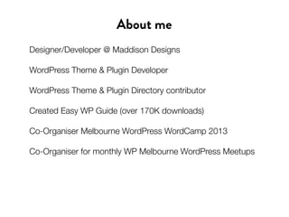 About me
Designer/Developer @ Maddison Designs
WordPress Theme & Plugin Developer
WordPress Theme & Plugin Directory contributor
Created Easy WP Guide (over 170K downloads)
Co-Organiser Melbourne WordPress WordCamp 2013
Co-Organiser for monthly WP Melbourne WordPress Meetups
 