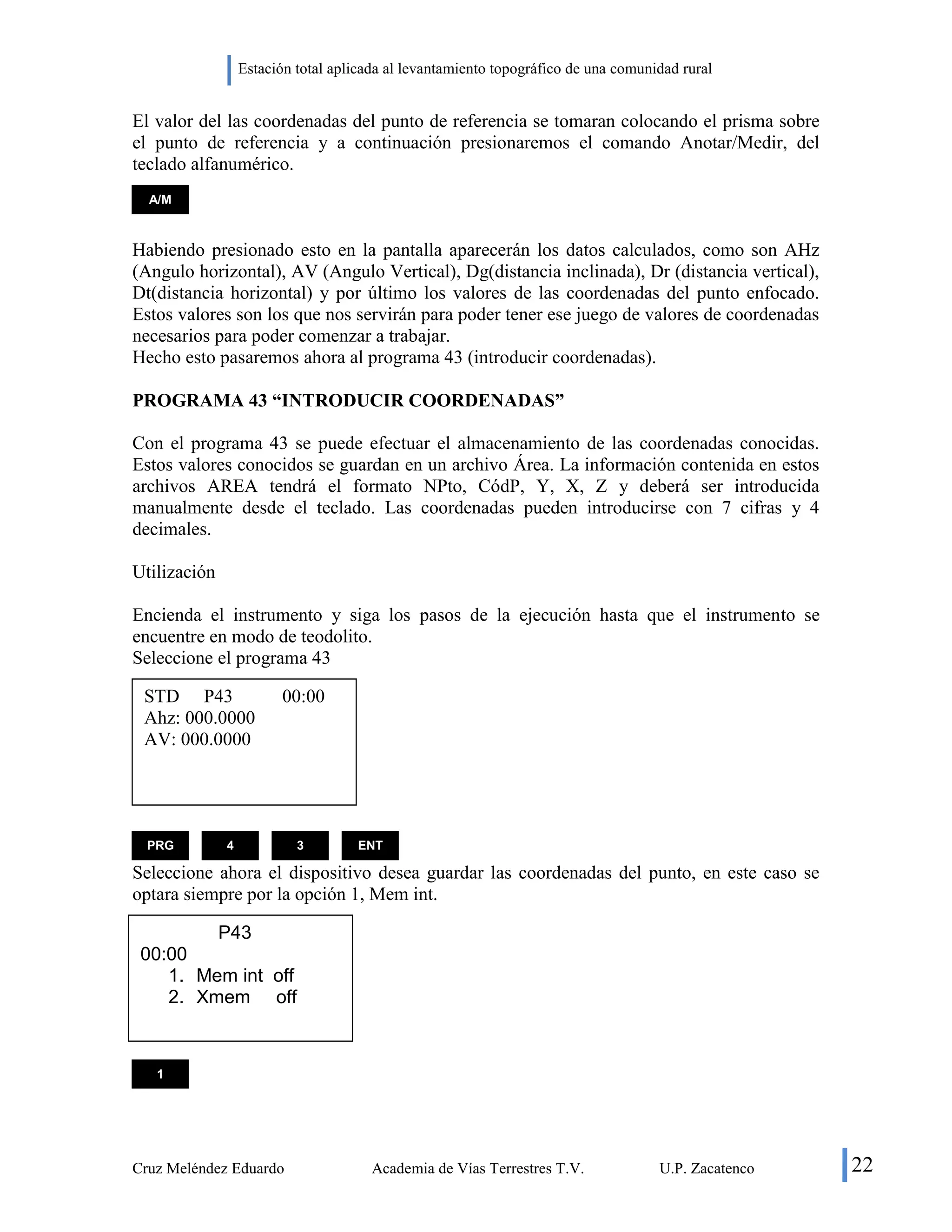 Estación total aplicada al levantamiento topográfico de una comunidad rural
Cruz Meléndez Eduardo Academia de Vías Terrestres T.V. U.P. Zacatenco 22
El valor del las coordenadas del punto de referencia se tomaran colocando el prisma sobre
el punto de referencia y a continuación presionaremos el comando Anotar/Medir, del
teclado alfanumérico.
Habiendo presionado esto en la pantalla aparecerán los datos calculados, como son AHz
(Angulo horizontal), AV (Angulo Vertical), Dg(distancia inclinada), Dr (distancia vertical),
Dt(distancia horizontal) y por último los valores de las coordenadas del punto enfocado.
Estos valores son los que nos servirán para poder tener ese juego de valores de coordenadas
necesarios para poder comenzar a trabajar.
Hecho esto pasaremos ahora al programa 43 (introducir coordenadas).
PROGRAMA 43 “INTRODUCIR COORDENADAS”
Con el programa 43 se puede efectuar el almacenamiento de las coordenadas conocidas.
Estos valores conocidos se guardan en un archivo Área. La información contenida en estos
archivos AREA tendrá el formato NPto, CódP, Y, X, Z y deberá ser introducida
manualmente desde el teclado. Las coordenadas pueden introducirse con 7 cifras y 4
decimales.
Utilización
Encienda el instrumento y siga los pasos de la ejecución hasta que el instrumento se
encuentre en modo de teodolito.
Seleccione el programa 43
Seleccione ahora el dispositivo desea guardar las coordenadas del punto, en este caso se
optara siempre por la opción 1, Mem int.
A/M
PRG 4 3 ENT
STD P43 00:00
Ahz: 000.0000
AV: 000.0000
P43
00:00
1. Mem int off
2. Xmem off
1
 