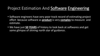Project Estimation And Software Engineering
• Software engineers have very poor track record of estimating project
effort because software as product is very complex to measure and
estimate.
• We have just 50 YEARS of history to look back at softwares and get
some glimpse of shining north star of guidance.
 