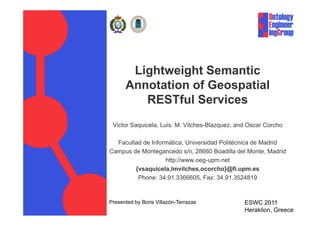 Lightweight Semantic
          Annotation of Geospatial
             RESTful Services
 Victor Saquicela, Luis. M. Vilches-Blazquez, and Oscar Corcho

  Facultad de Informática, Universidad Politécnica de Madrid
Campus de Montegancedo s/n, 28660 Boadilla del Monte, Madrid
                   http://www.oeg-upm.net
        {vsaquicela,lmvilches,ocorcho}@fi.upm.es
         Phone: 34.91.3366605, Fax: 34.91.3524819


Presented by Boris Villazón-Terrazas            ESWC 2011
Project: EV                                     Date: 02/06/2011
                                                Heraklion, Greece
 