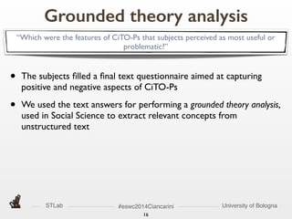 STLab University of Bologna#eswc2014Ciancarini
16
Grounded theory analysis
• The subjects ﬁlled a ﬁnal text questionnaire aimed at capturing
positive and negative aspects of CiTO-Ps	

• We used the text answers for performing a grounded theory analysis,
used in Social Science to extract relevant concepts from
unstructured text
“Which were the features of CiTO-Ps that subjects perceived as most useful or
problematic?”
 