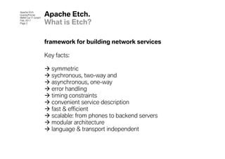 Apache Etch
Grandy/Fitzner
BMW Car IT GmbH
                  Apache Etch.
Feb. 2011
Page 2            What is Etch?

                  framework for building network services

                  Key facts:

                    symmetric
                    sychronous, two-way and
                    asynchronous, one-way
                    error handling
                    timing constraints
                    convenient service description
                    fast & efficient
                    scalable: from phones to backend servers
                    modular architecture
                    language & transport independent
 