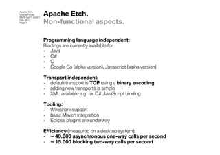 Apache Etch
Grandy/Fitzner
BMW Car IT GmbH
                  Apache Etch.
Feb. 2011
Page 7            Non-functional aspects.

                  Programming language independent:
                  Bindings are currently available for
                  - Java
                  - C#
                  - C
                  - Google Go (alpha version), Javascript (alpha version)

                  Transport independent:
                  - default transport is TCP using a binary encoding
                  - adding new transports is simple
                  - XML available e.g. for C#,JavaScript binding

                  Tooling:
                  - Wireshark support
                  - basic Maven integration
                  - Eclipse plugins are underway

                  Efficiency (measured on a desktop system):
                  - ~ 40.000 asynchronous one-way calls per second
                  - ~ 15.000 blocking two-way calls per second
 