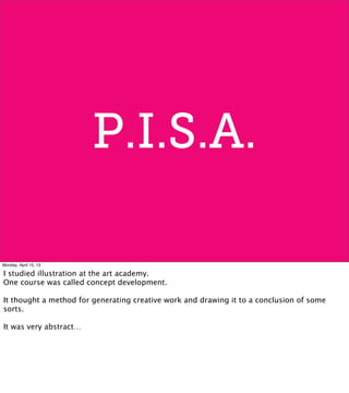 P.I.S.A.
Monday, April 15, 13
I studied illustration at the art academy.
One course was called concept development.
It thought a method for generating creative work and drawing it to a conclusion of some
sorts.
It was very abstract…
 
