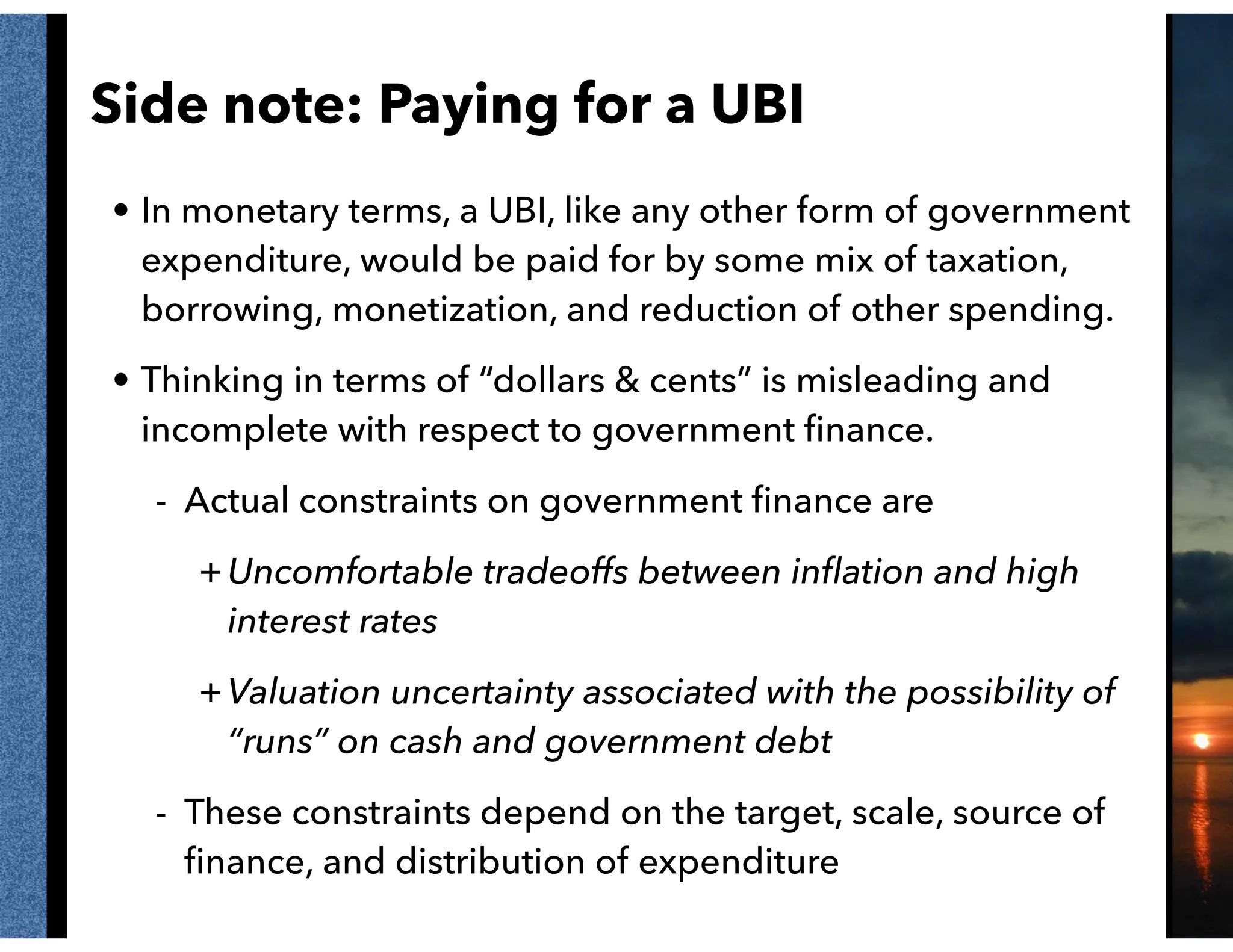 Side note: Paying for a UBI
• In monetary terms, a UBI, like any other form of government
expenditure, would be paid for by some mix of taxation,
borrowing, monetization, and reduction of other spending.
• Thinking in terms of “dollars & cents” is misleading and
incomplete with respect to government ﬁnance.
- Actual constraints on government ﬁnance are
+Uncomfortable tradeoffs between inﬂation and high
interest rates
+Valuation uncertainty associated with the possibility of
“runs” on cash and government debt
- These constraints depend on the target, scale, source of
ﬁnance, and distribution of expenditure
 