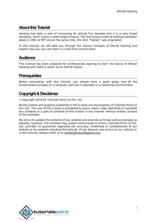 Ethical Hacking
i
AboutthisTutorial
Hacking has been a part of computing for almost five decades and it is a very broad
discipline, which covers a wide range of topics. The first known event of hacking had taken
place in 1960 at MIT and at the same time, the term "Hacker" was originated.
In this tutorial, we will take you through the various concepts of Ethical Hacking and
explain how you can use them in a real-time environment.
Audience
This tutorial has been prepared for professionals aspiring to learn the basics of Ethical
Hacking and make a career as an ethical hacker.
Prerequisites
Before proceeding with this tutorial, you should have a good grasp over all the
fundamental concepts of a computer and how it operates in a networked environment.
Copyright&Disclaimer
 Copyright 2018 by Tutorials Point (I) Pvt. Ltd.
All the content and graphics published in this e-book are the property of Tutorials Point (I)
Pvt. Ltd. The user of this e-book is prohibited to reuse, retain, copy, distribute or republish
any contents or a part of contents of this e-book in any manner without written consent
of the publisher.
We strive to update the contents of our website and tutorials as timely and as precisely as
possible, however, the contents may contain inaccuracies or errors. Tutorials Point (I) Pvt.
Ltd. provides no guarantee regarding the accuracy, timeliness or completeness of our
website or its contents including this tutorial. If you discover any errors on our website or
in this tutorial, please notify us at contact@tutorialspoint.com
 