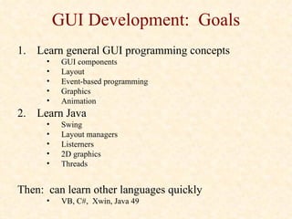 GUI Development: Goals
1. Learn general GUI programming concepts
      •    GUI components
      •    Layout
      •    Event-based programming
      •    Graphics
      •    Animation
2. Learn Java
      •    Swing
      •    Layout managers
      •    Listerners
      •    2D graphics
      •    Threads


Then: can learn other languages quickly
      •    VB, C#, Xwin, Java 49
 