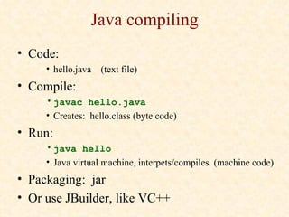 Java compiling
• Code:
     • hello.java   (text file)
• Compile:
     • javac hello.java
     • Creates: hello.class (byte code)
• Run:
     • java hello
     • Java virtual machine, interpets/compiles (machine code)
• Packaging: jar
• Or use JBuilder, like VC++
 
