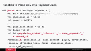© 2017 MapR Technologies
Function to Parse CSV into Payment Class
def parse(str: String): Payment = {
val td = str.split(",(?=([^"]*"[^"]*")*[^"]*$)")
val physician_id = td(5)
val payer = td(27)
. . .
val physician_state = td(20)
var focus =td(19)
val id =physician_state+'_’+focus+ '_’+ date_payment+'_'
+ record_id
Payment(id, physician_id, date_payment, payer, payer_state,
amount, physician_type, focus, physician_state,
nature_of_payment)
		}	
 