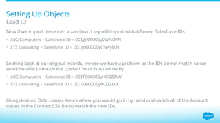 ​ Now if we import these into a sandbox, they will import with diﬀerent Salesforce IDs:
•  ABC Computers – Salesforce ID = 001g000000yCW4xIAN
•  XYZ Consulting – Salesforce ID = 001g000000yCW4yIAN
​ Looking back at our original records, we see we have a problem as the IDs do not match so we
won’t be able to match the contact records up correctly:
•  ABC Computers – Salesforce ID = 001F000000yHO3ZIAW
•  XYZ Consulting – Salesforce ID = 001F000000yHO3ZIAX
​ Using desktop Data Loader, here’s where you would go in by hand and switch all of the Account
values in the Contact CSV ﬁle to match the new IDs.
Load ID
Setting Up Objects
 