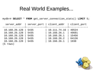 Real World Examples...
mydb=# SELECT * FROM get_server_connection_stats() LIMIT 5;
server_addr | server_port | client_addr | client_port
---------------+-------------+--------------+-------------
10.160.26.128 | 5435 | 10.111.74.16 | 40524
10.160.26.128 | 5435 | 10.160.26.1 | 49681
10.160.26.128 | 5435 | 10.160.26.1 | 15456
10.160.26.128 | 5435 | 10.160.26.2 | 64136
10.160.26.128 | 5435 | 10.160.26.1 | 1938
(5 rows)
 