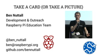 TAKE A CARD (OR TAKE A PICTURE) 
Ben Nuttall 
Development & Outreach 
Raspberry Pi Education Team 
@ben_nuttall 
ben@raspberrypi.org 
github.com/bennuttall 
