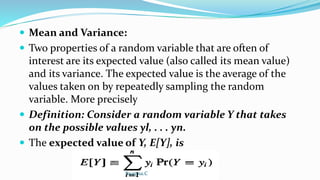  Mean and Variance:
 Two properties of a random variable that are often of
interest are its expected value (also called its mean value)
and its variance. The expected value is the average of the
values taken on by repeatedly sampling the random
variable. More precisely
 Definition: Consider a random variable Y that takes
on the possible values yl, . . . yn.
 The expected value of Y, E[Y], is
Swapna.C
 