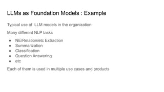 LLMs as Foundation Models : Example
Typical use of LLM models in the organization:
Many different NLP tasks
● NE/Relation/etc Extraction
● Summarization
● Classification
● Question Answering
● etc
Each of them is used in multiple use cases and products
 
