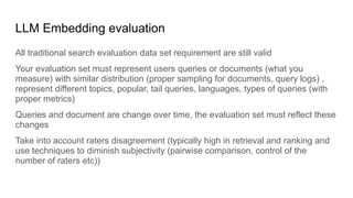 LLM Embedding evaluation
All traditional search evaluation data set requirement are still valid
Your evaluation set must represent users queries or documents (what you
measure) with similar distribution (proper sampling for documents, query logs) ,
represent different topics, popular, tail queries, languages, types of queries (with
proper metrics)
Queries and document are change over time, the evaluation set must reflect these
changes
Take into account raters disagreement (typically high in retrieval and ranking and
use techniques to diminish subjectivity (pairwise comparison, control of the
number of raters etc))
 
