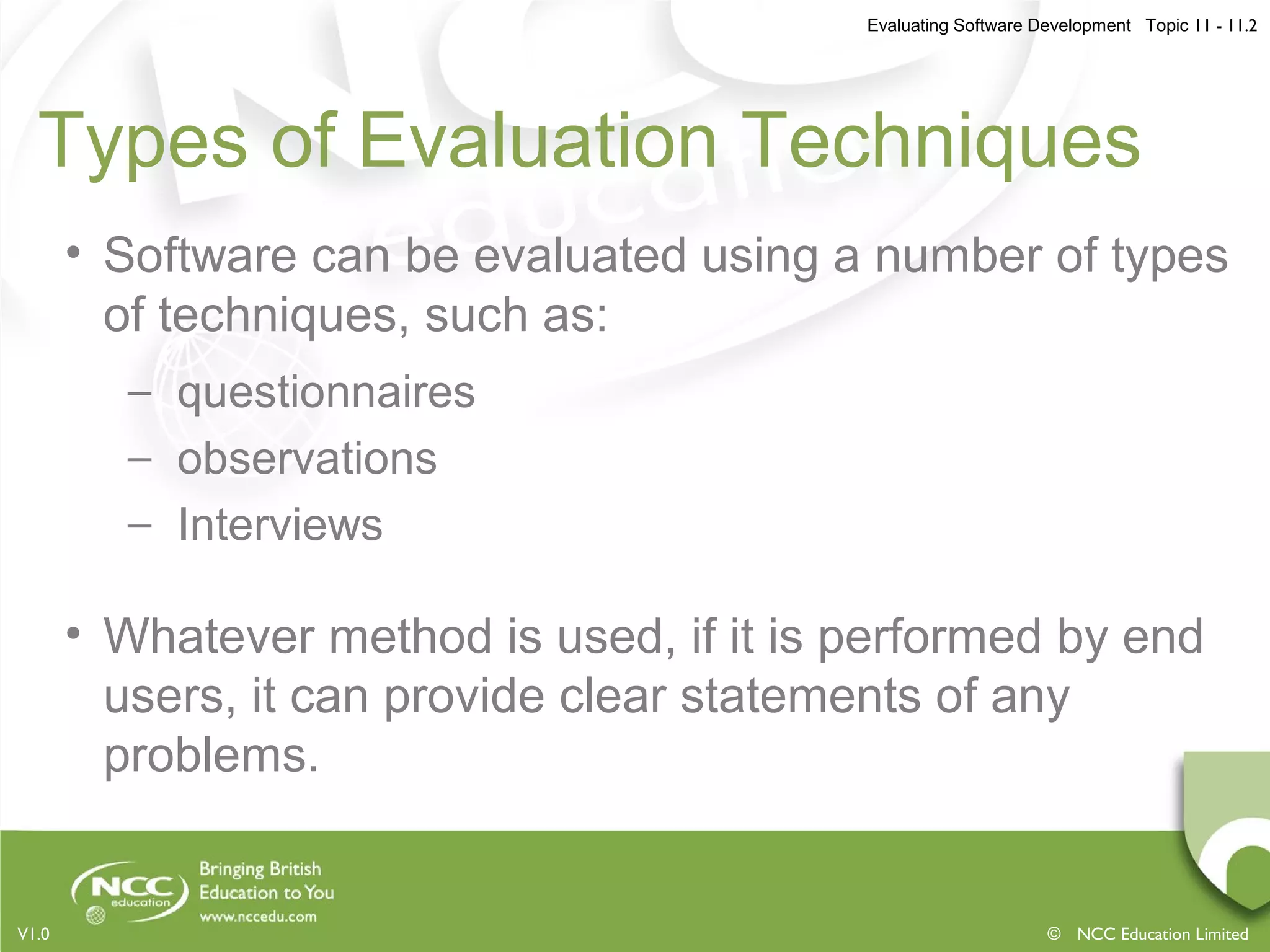 Evaluating Software Development Topic 11 - 11.2
© NCC Education LimitedV1.0
Types of Evaluation Techniques
• Software can be evaluated using a number of types
of techniques, such as:
– questionnaires
– observations
– Interviews
• Whatever method is used, if it is performed by end
users, it can provide clear statements of any
problems.
 