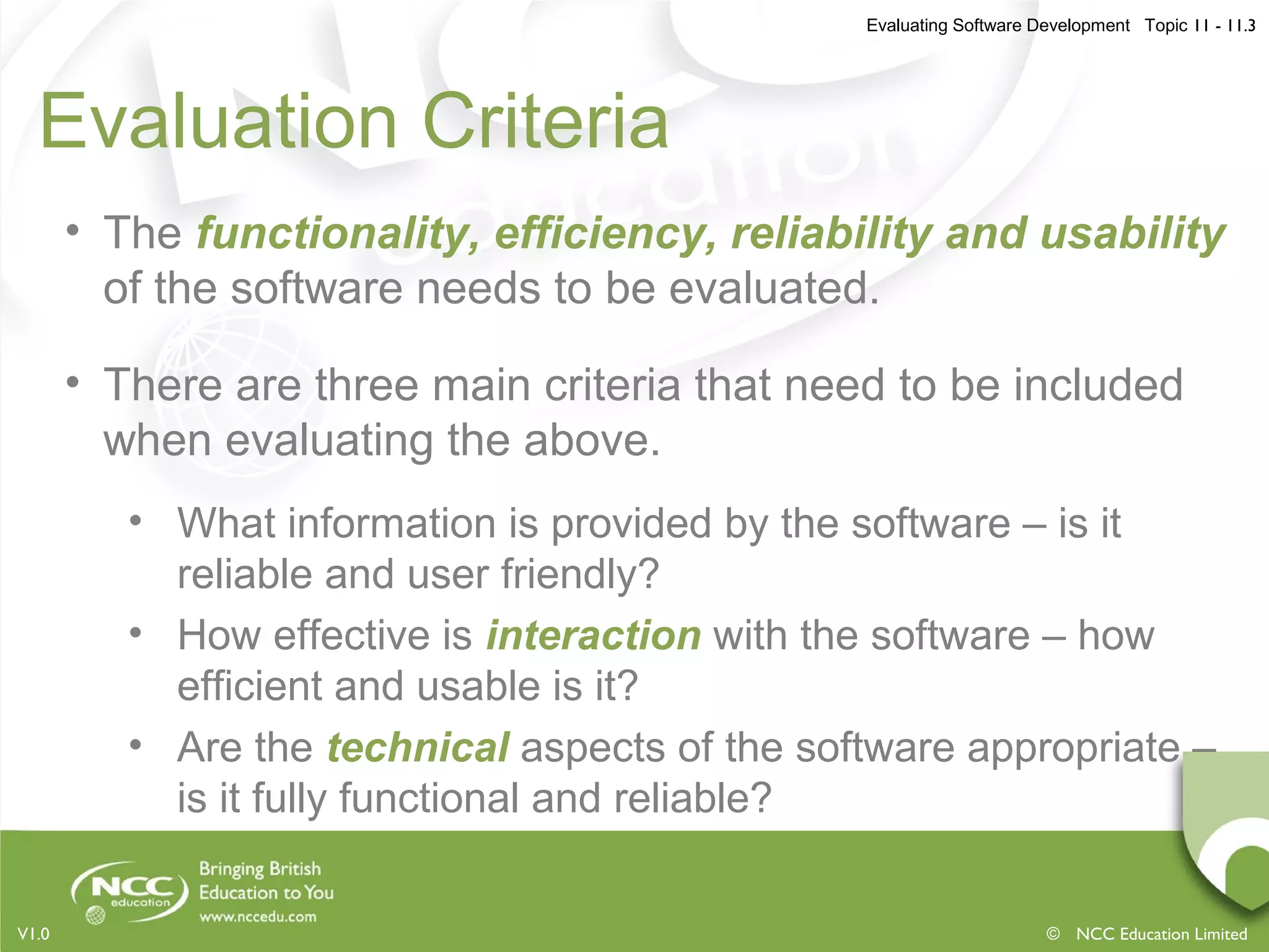 Evaluating Software Development Topic 11 - 11.3
© NCC Education LimitedV1.0
Evaluation Criteria
• The functionality, efficiency, reliability and usability
of the software needs to be evaluated.
• There are three main criteria that need to be included
when evaluating the above.
• What information is provided by the software – is it
reliable and user friendly?
• How effective is interaction with the software – how
efficient and usable is it?
• Are the technical aspects of the software appropriate –
is it fully functional and reliable?
 