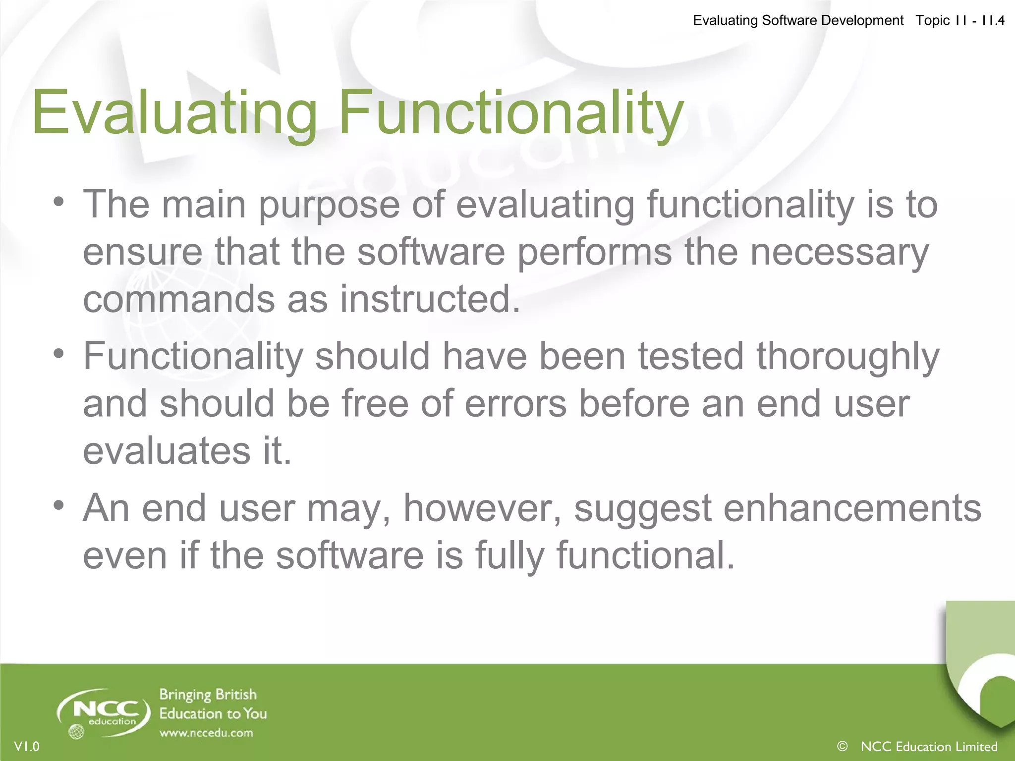 Evaluating Software Development Topic 11 - 11.4
© NCC Education LimitedV1.0
Evaluating Functionality
• The main purpose of evaluating functionality is to
ensure that the software performs the necessary
commands as instructed.
• Functionality should have been tested thoroughly
and should be free of errors before an end user
evaluates it.
• An end user may, however, suggest enhancements
even if the software is fully functional.
 