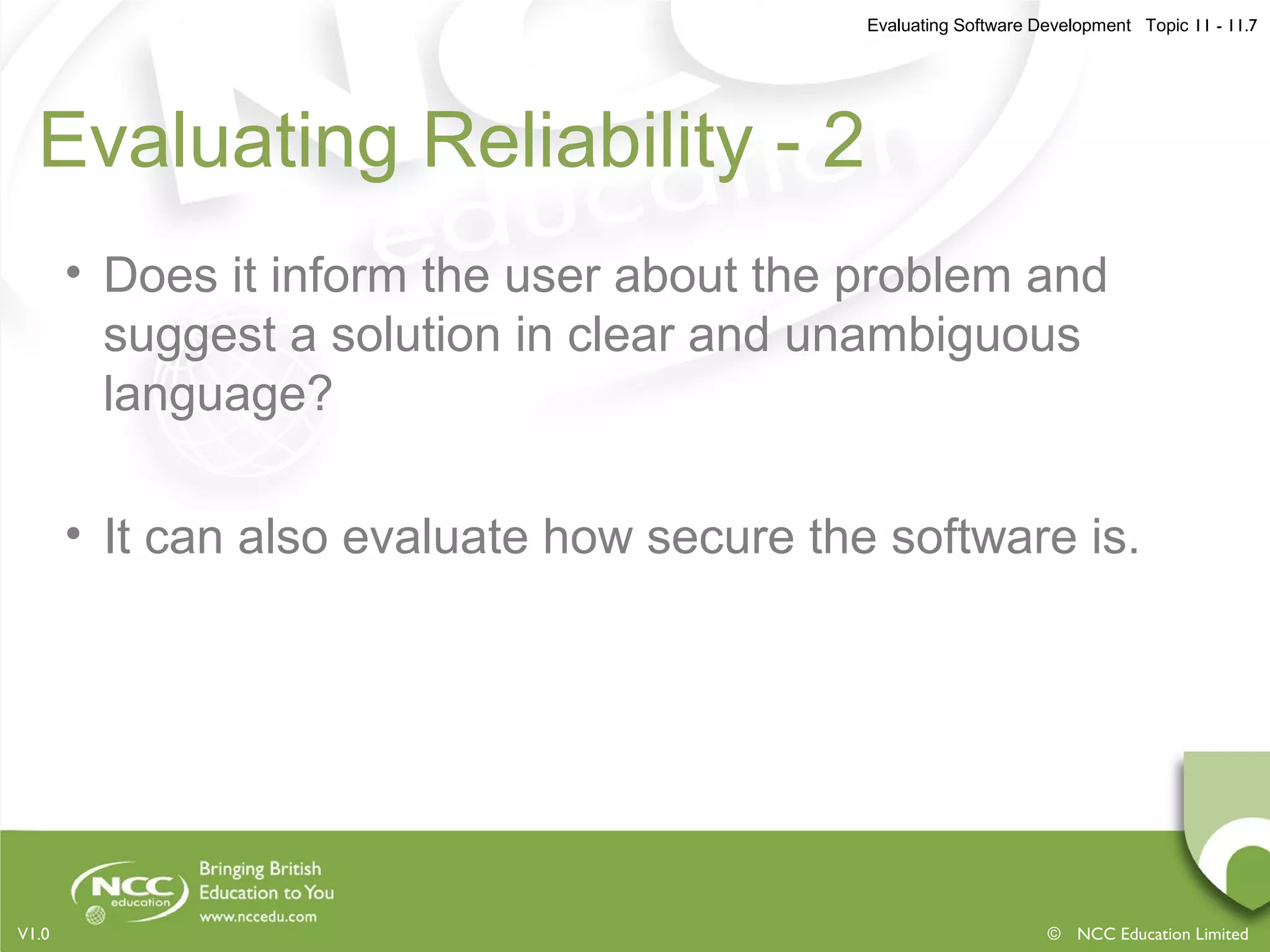 Evaluating Software Development Topic 11 - 11.7
© NCC Education LimitedV1.0
Evaluating Reliability - 2
• Does it inform the user about the problem and
suggest a solution in clear and unambiguous
language?
• It can also evaluate how secure the software is.
 