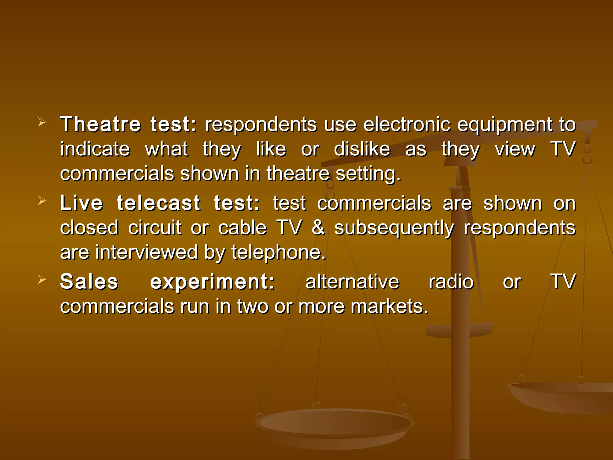  Theatre test:Theatre test: respondents use electronic equipment torespondents use electronic equipment to
indicate what they like or dislike as they view TVindicate what they like or dislike as they view TV
commercials shown in theatre setting.commercials shown in theatre setting.
 Live telecast test:Live telecast test: test commercials are shown ontest commercials are shown on
closed circuit or cable TV & subsequently respondentsclosed circuit or cable TV & subsequently respondents
are interviewed by telephone.are interviewed by telephone.
 Sales experiment:Sales experiment: alternative radio or TValternative radio or TV
commercials run in two or more markets.commercials run in two or more markets.
 