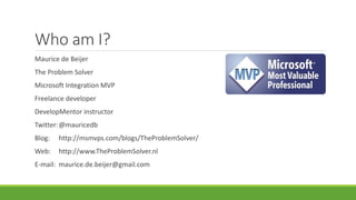 Who am I?
Maurice de Beijer
The Problem Solver
Microsoft Integration MVP
Freelance developer
DevelopMentor instructor
Twitter:@mauricedb
Blog: http://msmvps.com/blogs/TheProblemSolver/
Web: http://www.TheProblemSolver.nl
E-mail: maurice.de.beijer@gmail.com
 