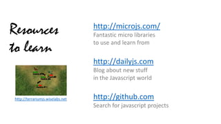 Resources
to learn

http://microjs.com/
Fantastic micro libraries
to use and learn from

http://dailyjs.com
Blog about new stuff
in the Javascript world
http://terrariumjs.wiselabs.net

http://github.com
Search for javascript projects

 