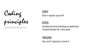 Coding
principles
They apply to Javascript too!

DRY
Don’t repeat yourself

KISS
Simplicity (and avoiding complexity)
should always be a key goal.

YAGNI
You aren’t going to need it.

 