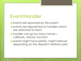 Event/Handler
 events are spawned by the system
 events are dispatched to handlers which
  are attached to them
 handler can go by many names –
  callback, closure, function
 events might have priority, might interrupt
  depending on the dispatch method used
 