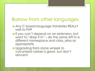 Borrow from other languages
 Any  C based language translates REALLY
  well to PHP
 If you can’t depend on an extension, but
  want to “drop it in” – do the same API in a
  different namespace and class_alias as
  appropriate
 Upgrading from stone wheels to
  vulcanized rubber is great, but don’t
  reinvent
 