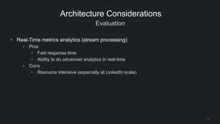 Evaluation
11
Architecture Considerations
• Real-Time metrics analytics (stream processing)
• Pros
• Fast response time
• Ability to do advanced analytics in real-time
• Cons
• Resource intensive (especially at LinkedIn scale)
 