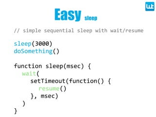 Easy        sleep

//  simple  sequential  sleep  with  wait/resume

sleep(3000)
doSomething()

function  sleep(msec)  {
  wait(
     setTimeout(function()  {
        resume()
     },  msec)
  )
}
 