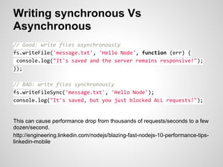 Writing synchronous Vs
Asynchronous
// Good: write files asynchronously
fs.writeFile('message.txt', 'Hello Node', function (err) {
 console.log("It's saved and the server remains responsive!");
});

// BAD: write files synchronously
fs.writeFileSync('message.txt', 'Hello Node');
console.log("It's saved, but you just blocked ALL requests!");


This can cause performance drop from thousands of requests/seconds to a few
dozen/second.
http://engineering.linkedin.com/nodejs/blazing-fast-nodejs-10-performance-tips-
linkedin-mobile
 