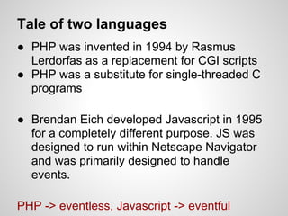 Tale of two languages
● PHP was invented in 1994 by Rasmus
  Lerdorfas as a replacement for CGI scripts
● PHP was a substitute for single-threaded C
  programs

● Brendan Eich developed Javascript in 1995
  for a completely different purpose. JS was
  designed to run within Netscape Navigator
  and was primarily designed to handle
  events.

PHP -> eventless, Javascript -> eventful
 