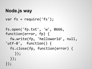 Node.js way
var fs = require('fs');

fs.open('fp.txt', 'w', 0666,
function(error, fp) {
  fw.write(fp, 'helloworld', null,
'utf-8', function() {
  fs.close(fp, function(error) {
    });
  });
});
 