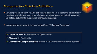 Computación Cuántica Adibática
 La Computación Cuántica Adiabática está basada en el teorema adiabático y
requiere que al menos un gran número de qubits (pero no todos), estén en
un estado coherente durante el tiempo de proceso..
 Implementan un algoritmo muy específico: “El Temple Cuántico”
 Casos de Uso  Problemas de Optimización.
 Alcance  Restringido
 Capacidad Computacional Similar a los computadores clásicos actuales
 