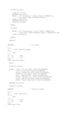 AT END OF ebeln.
ULINE AT /47(35).
PERFORM draw_vline.
WRITE : /53 'Doc.Value : '(010) COLOR 3 INVERSE ON,
v_sub_netwr LEFT-JUSTIFIED COLOR 3.
CLEAR v_sub_netwr.
PERFORM draw_vline.
ULINE AT /2(104).
ENDAT.
AT LAST.
WRITE : /52 'Grand Value :'(011) COLOR 7 INVERSE ON,
v_grd_netwr LEFT-JUSTIFIED COLOR 7 INTENSIFIED OFF.
CLEAR v_grd_netwr.
ENDAT.
ENDLOOP.
ENDFORM. " list_data
&----
*& Form disp_col_header
&----
text
----
--> p1 text
<-- p2 text
----
FORM disp_col_header.
SKIP 1.
ULINE AT /2(104).
WRITE : /3(11) 'P.O No.'(003) COLOR COL_HEADING,
15(6) 'P.Org'(004) COLOR COL_HEADING,
21(12) 'Vendor No'(005) COLOR COL_HEADING,
33(8)'Curr.Key'(006) COLOR COL_HEADING,
42(4) 'Item No'(007) COLOR COL_HEADING,
47(19) 'Material No.'(008) COLOR COL_HEADING,
67(15) 'Net Price'(009) COLOR COL_HEADING,
83(22) 'Vendor Name'(013) COLOR COL_HEADING.
PERFORM draw_vline.
ULINE AT /2(104).
ENDFORM. " disp_col_header
&----
*& Form draw_vline
&----
text
----
--> p1 text
<-- p2 text
----
FORM draw_vline.
 