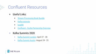 + Useful Links:
+ Stream Processing Book Bundle
+ Kafka tutorials
+ ksqlDB
+ Conﬂuent - Scylla Partnership Overview
+ Kafka Summits 2020
+ Kafka Summit London: April 27 - 28
+ Kafka Summit Austin: August 24 - 25
Conﬂuent Resources
 