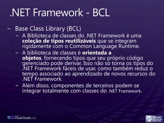 .NET Framework - BCLBase Class Library (BCL)A Biblioteca de classes do .NET Framework é uma coleção de tipos reutilizáveis que se integram rigidamente com o Common LanguageRuntime.A biblioteca de classes é orientada a objetos, fornecendo tipos que seu próprio código gerenciado pode derivar. Isso não só torna os tipos do .NET Framework fáceis de usar, como também reduz o tempo associado ao aprendizado de novos recursos do .NET Framework. Além disso, componentes de terceiros podem se integrar totalmente com classes do .NET Framework.