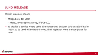 35
JUNO RELEASE
Mission statement change
•  Merged July 10, 2014
– https://review.openstack.org/#/c/98002/
•  To provide a service where users can upload and discover data assets that are
meant to be used with other services, like images for Nova and templates for
Heat.
 