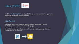 Java (1995)
In 1995 Sun Microsystem developed JAVA. It was entertained to let application
developers write once and run anywhere.
LiveScript
During the same time, LiveScript was introduced. But it wasn’t famous.
At this time, JAVA was the very famous language.
So Sun Microsystem gave Trade Mark to LiveScript and they change the name
From LiveScript to JavaScript.
 