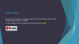 Scala (2003)
By this time, the industry is changing by internet and the theonomous amount of data
produced by big company like Google.
So new language came for handling this type of data named “Scala”.
 