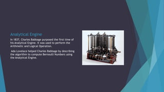 Analytical Engine
In 1837, Charles Babbage purposed the first time of
his Analytical Engine. It was used to perform the
Arithmetic and Logical Operation.
Ada Lovelace helped Charles Babbage by describing
the algorithm to compute Bernoulli Numbers using
the Analytical Engine.
 