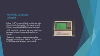 Assembly Language
Created
In late 1940’s, it was difficult to interact with
the mechanical computers. So, came up with
the new concept called Electronic Computer.
With electronic computer, we need a common
language between human and machine to
interact.
Electronic computer understands machine
language which consists 0’s and 1’s. Thus later,
in 1947 Assembly language was created.
 