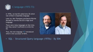 C language (1972-73)
In 1970s, we had OS called Unix OS which
was written in Assembly language.
Later on, Ken Thompson and Dennis Ritchie
decided to rewrite the OS in High level
Language.
There were many languages at that time,
but they weren’t sufficient to write the
OS.
Thus, the new language “C” introduced
which is the successor of BCPL.
• SQL - Structured Query language (1970s) – By IDM
 