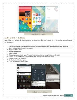 Evolution of Android operating system Page No. 10
Android OS 5.0 – Lollipop
Android OS 5.0 – Lollipop (developer preview) version release date was on June 26, 2014. Lollipop version brought
the features of:
 Android Runtime (ART) with ahead-of-time (AOT) compilation and improved garbage collection (GC), replacing
Dalvik that uses just-in-time (JIT) compilation
 Support for 64-bit CPUs
 Multiple user accounts
 Guest accounts
 Third-party apps can finally again Write data anywhere on external storage's, such as SD cards.
 OpenGL ES 3.1 and Android Extension Pack (AEP) on supported GPU configurations
 Better Camera performance
 Refreshed notification system
 Over all added 5,000 new APIs
Android OS 4.4 – Kitkat
Android OS 5.0 – Lollipop
 
