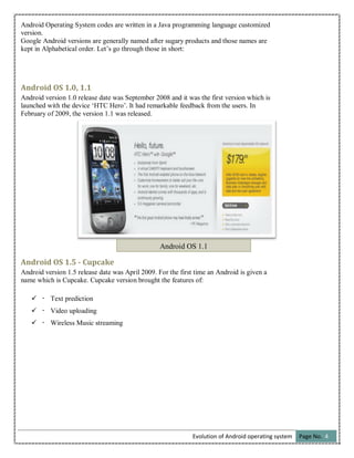 Evolution of Android operating system Page No. 4
Android Operating System codes are written in a Java programming language customized
version.
Google Android versions are generally named after sugary products and those names are
kept in Alphabetical order. Let’s go through those in short:
Android OS 1.0, 1.1
Android version 1.0 release date was September 2008 and it was the first version which is
launched with the device ‘HTC Hero’. It had remarkable feedback from the users. In
February of 2009, the version 1.1 was released.
Android OS 1.5 - Cupcake
Android version 1.5 release date was April 2009. For the first time an Android is given a
name which is Cupcake. Cupcake version brought the features of:
 Text prediction
 Video uploading
 Wireless Music streaming
Android OS 1.1
 